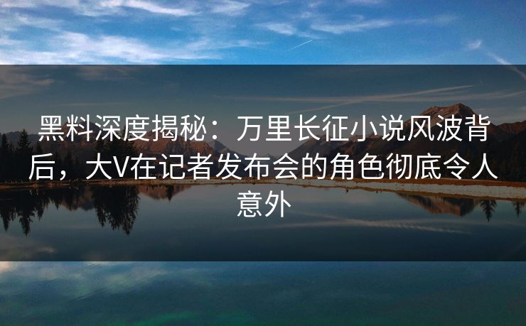 黑料深度揭秘：万里长征小说风波背后，大V在记者发布会的角色彻底令人意外