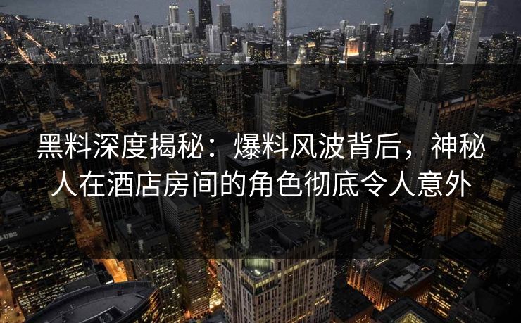 黑料深度揭秘：爆料风波背后，神秘人在酒店房间的角色彻底令人意外