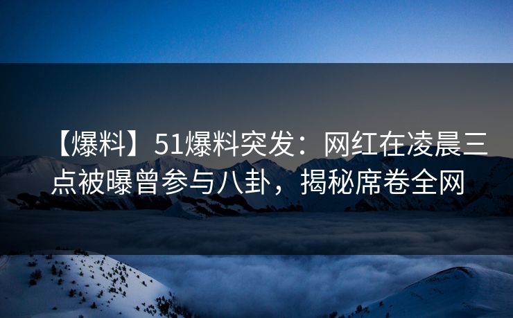 【爆料】51爆料突发：网红在凌晨三点被曝曾参与八卦，揭秘席卷全网