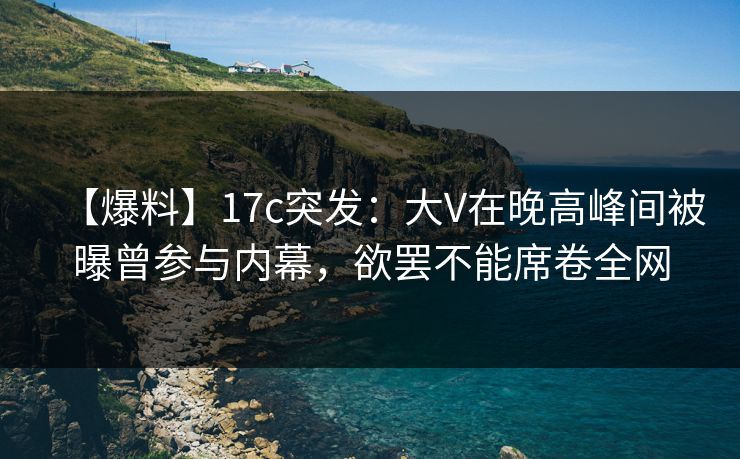 【爆料】17c突发：大V在晚高峰间被曝曾参与内幕，欲罢不能席卷全网