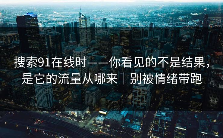 搜索91在线时——你看见的不是结果，是它的流量从哪来｜别被情绪带跑