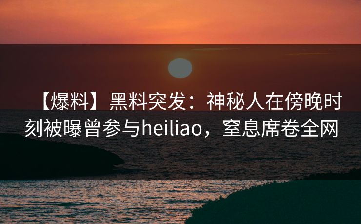 【爆料】黑料突发：神秘人在傍晚时刻被曝曾参与heiliao，窒息席卷全网