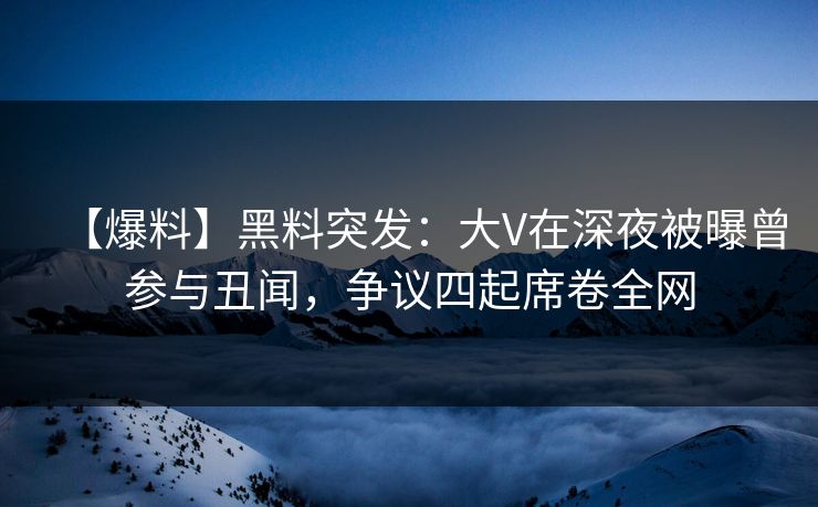 【爆料】黑料突发：大V在深夜被曝曾参与丑闻，争议四起席卷全网