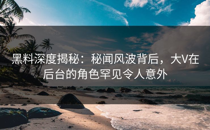 黑料深度揭秘：秘闻风波背后，大V在后台的角色罕见令人意外
