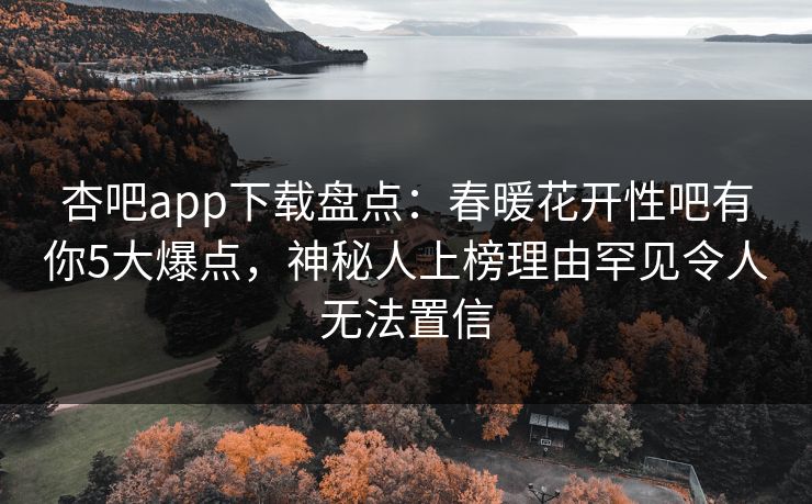 杏吧app下载盘点：春暖花开性吧有你5大爆点，神秘人上榜理由罕见令人无法置信