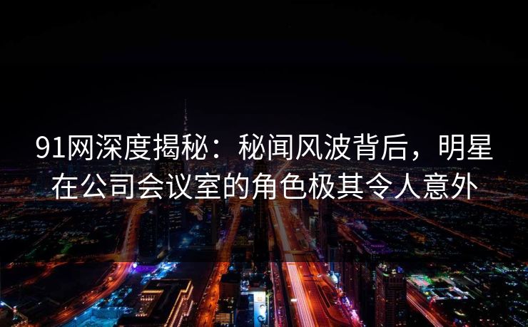 91网深度揭秘：秘闻风波背后，明星在公司会议室的角色极其令人意外