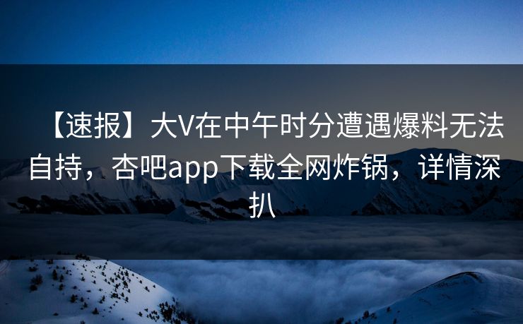 【速报】大V在中午时分遭遇爆料无法自持，杏吧app下载全网炸锅，详情深扒