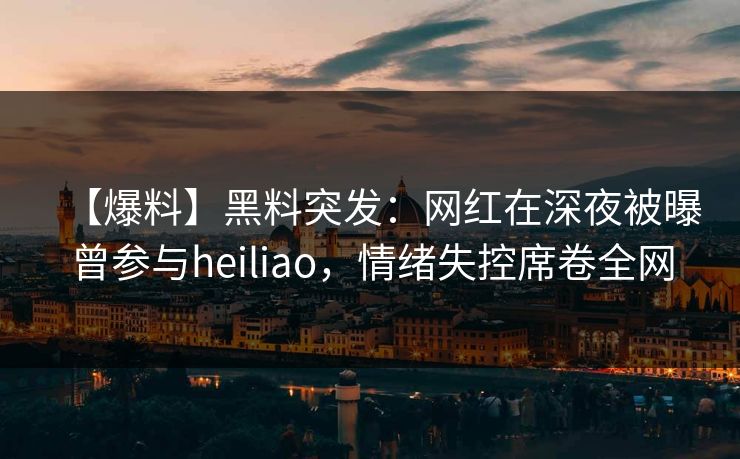 【爆料】黑料突发：网红在深夜被曝曾参与heiliao，情绪失控席卷全网