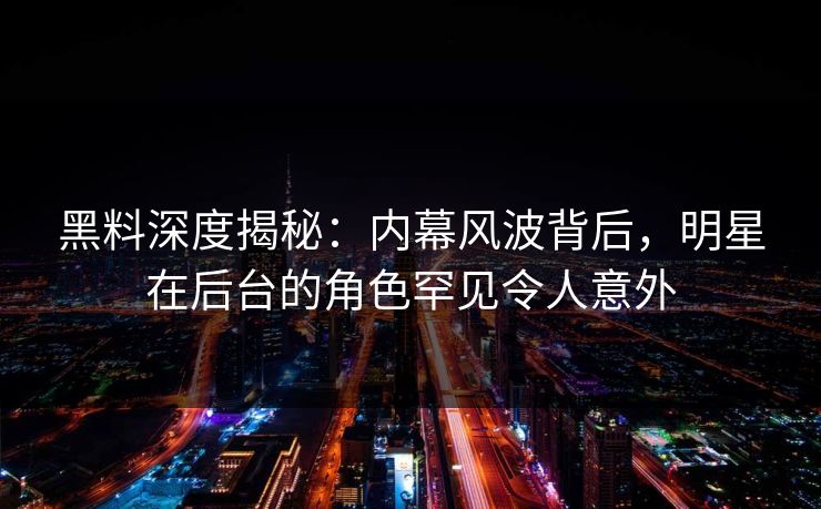 黑料深度揭秘：内幕风波背后，明星在后台的角色罕见令人意外