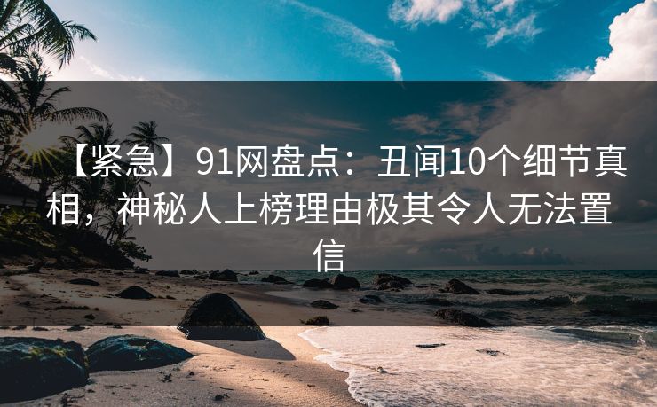 【紧急】91网盘点：丑闻10个细节真相，神秘人上榜理由极其令人无法置信