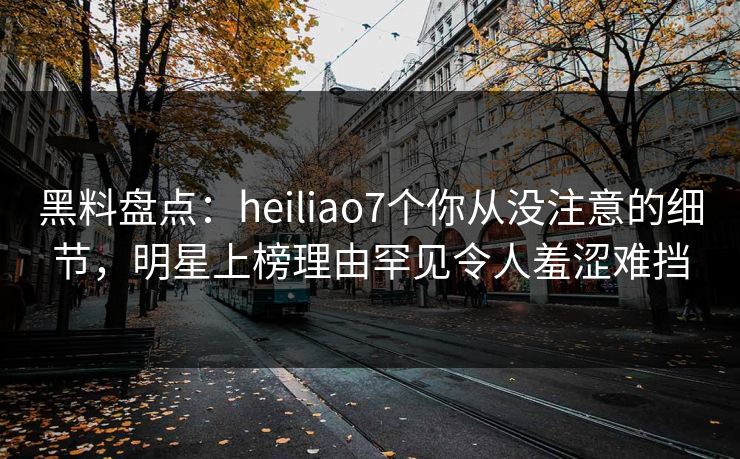 黑料盘点：heiliao7个你从没注意的细节，明星上榜理由罕见令人羞涩难挡