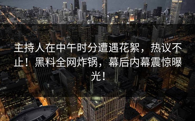 主持人在中午时分遭遇花絮，热议不止！黑料全网炸锅，幕后内幕震惊曝光！