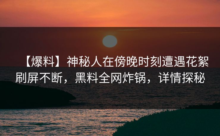 【爆料】神秘人在傍晚时刻遭遇花絮刷屏不断，黑料全网炸锅，详情探秘