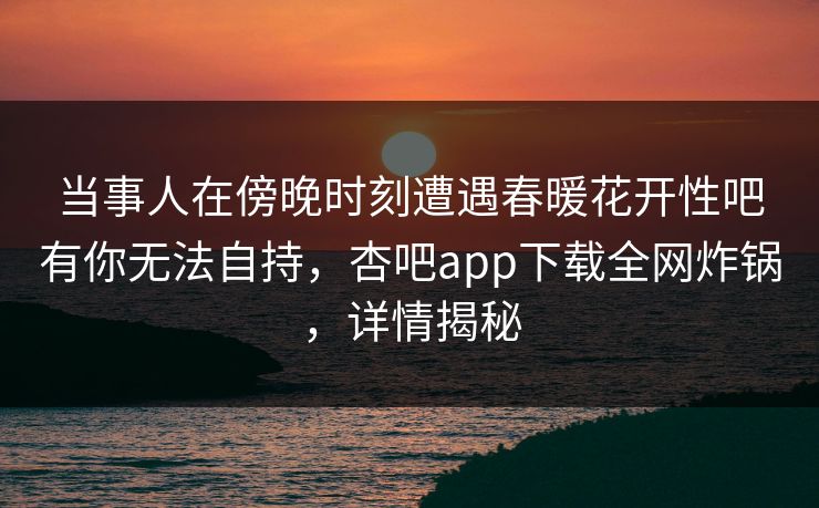 当事人在傍晚时刻遭遇春暖花开性吧有你无法自持，杏吧app下载全网炸锅，详情揭秘