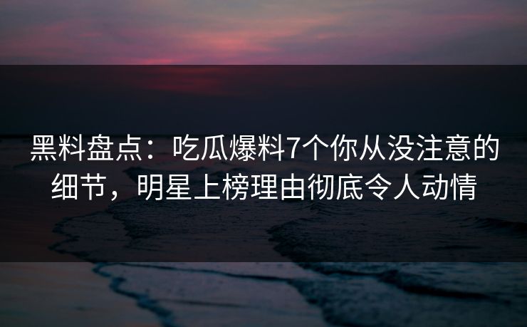 黑料盘点：吃瓜爆料7个你从没注意的细节，明星上榜理由彻底令人动情
