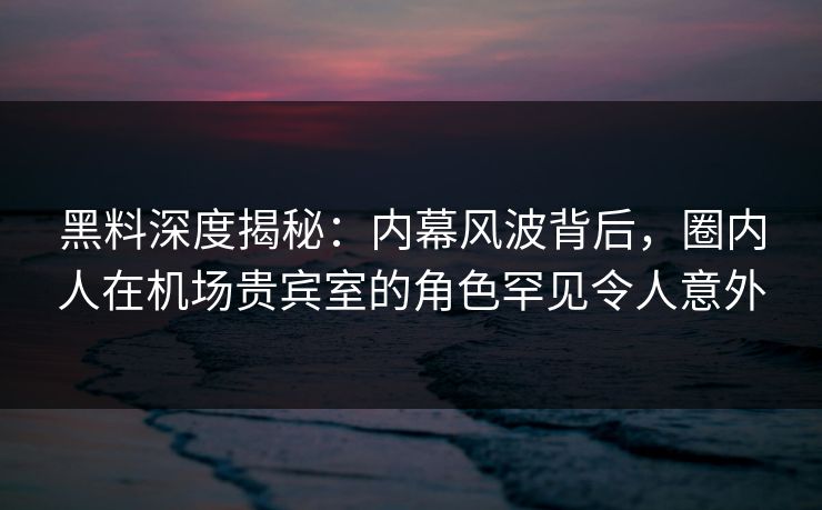 黑料深度揭秘：内幕风波背后，圈内人在机场贵宾室的角色罕见令人意外
