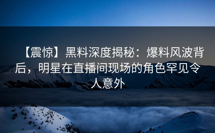 【震惊】黑料深度揭秘：爆料风波背后，明星在直播间现场的角色罕见令人意外