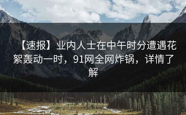 【速报】业内人士在中午时分遭遇花絮轰动一时,91网全网炸锅,详情了解