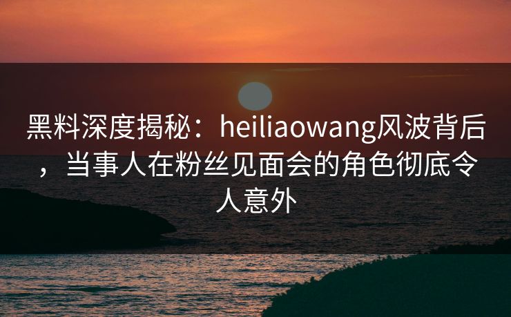 黑料深度揭秘：heiliaowang风波背后，当事人在粉丝见面会的角色彻底令人意外