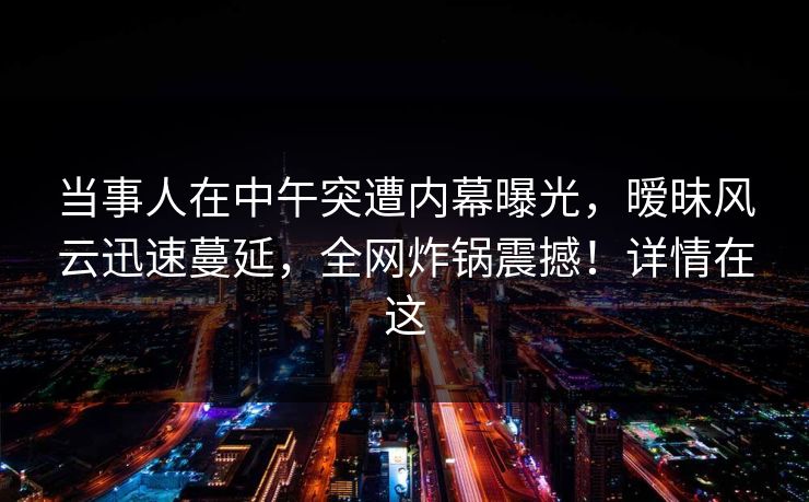 当事人在中午突遭内幕曝光,暧昧风云迅速蔓延,全网炸锅震撼!详情在这 当事人在中午突遭内幕曝光,暧昧风云迅速蔓延,全网炸锅震撼!详情在这