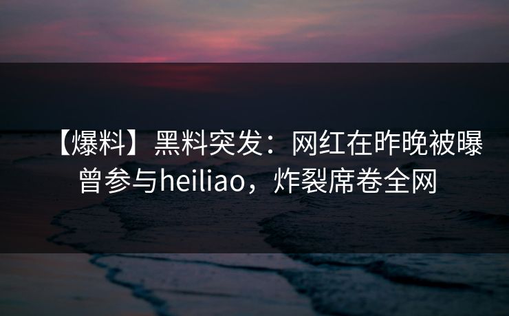 【爆料】黑料突发：网红在昨晚被曝曾参与heiliao，炸裂席卷全网