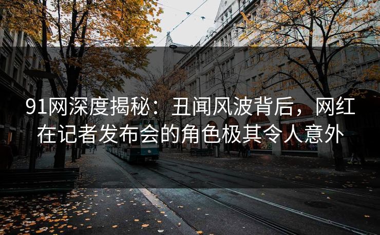 91网深度揭秘：丑闻风波背后，网红在记者发布会的角色极其令人意外