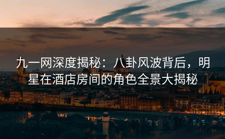 九一网深度揭秘:八卦风波背后,明星在酒店房间的角色全景大揭秘