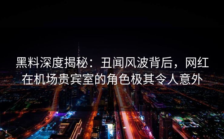 黑料深度揭秘:丑闻风波背后,网红在机场贵宾室的角色极其令人意外