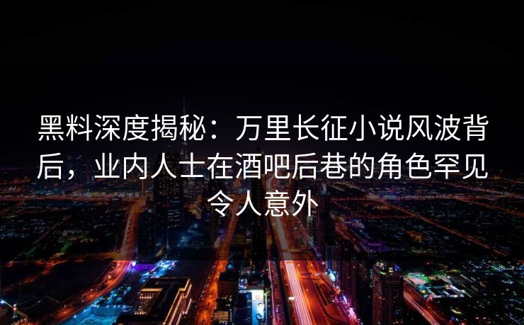 黑料深度揭秘:万里长征小说风波背后,业内人士在酒吧后巷的角色罕见令人意外
