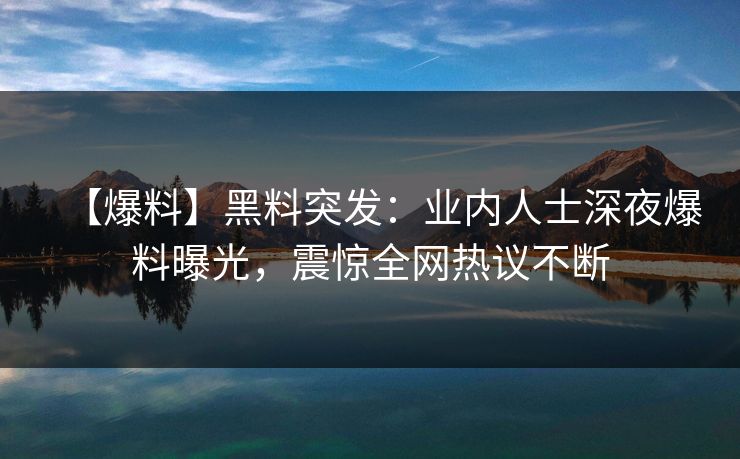 【爆料】黑料突发：业内人士深夜爆料曝光，震惊全网热议不断