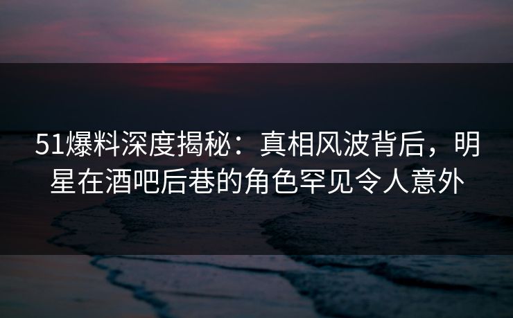 51爆料深度揭秘：真相风波背后，明星在酒吧后巷的角色罕见令人意外