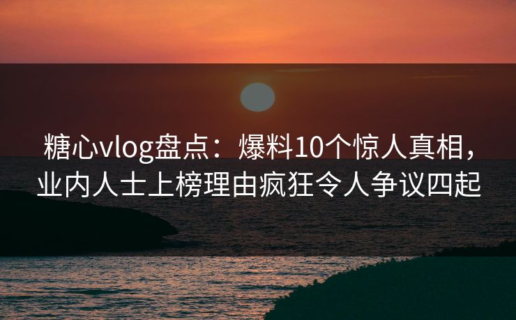 糖心vlog盘点：爆料10个惊人真相，业内人士上榜理由疯狂令人争议四起