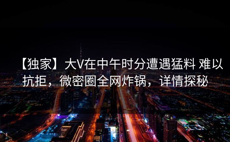 【独家】大V在中午时分遭遇猛料 难以抗拒，微密圈全网炸锅，详情探秘