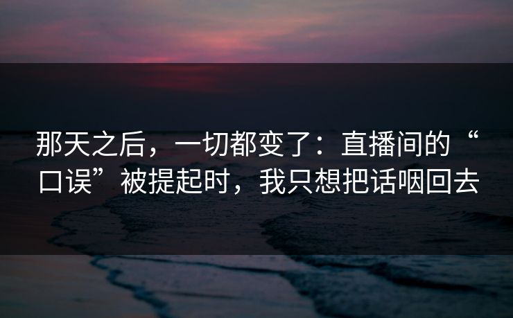 那天之后，一切都变了：直播间的“口误”被提起时，我只想把话咽回去
