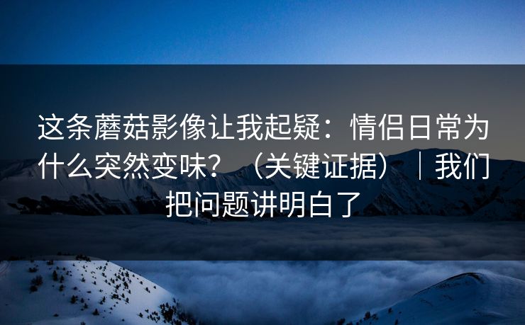 这条蘑菇影像让我起疑:情侣日常为什么突然变味?(关键证据)|我们把问题讲明白了