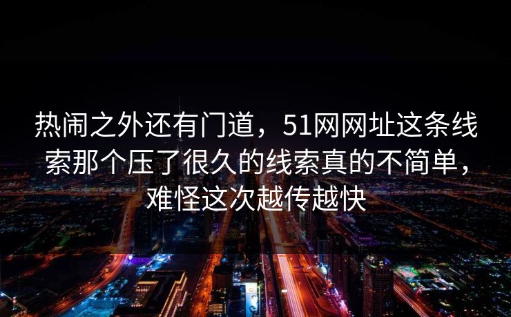 热闹之外还有门道，51网网址这条线索那个压了很久的线索真的不简单，难怪这次越传越快