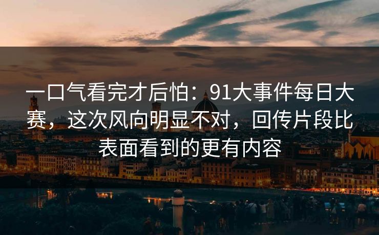 一口气看完才后怕:91大事件每日大赛,这次风向明显不对,回传片段比表面看到的更有内容